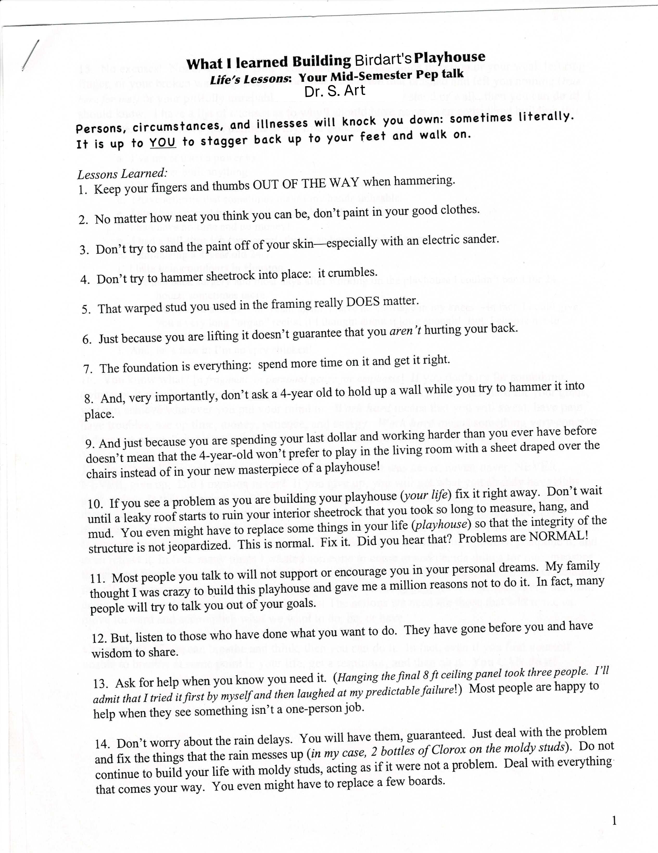 Scanned document. Text is as follows: What I learned Building Birdart's Playhouse | Life's Lessons: Your Mid-Semester Pep talk | By Dr. S. Art | (Persons, circumstances, and illnesses will knock you down: sometimes literally. It is up to YOU to stagger back up to your feet and walk on.) | Lessons Learned: | | 1. Keep your fingers and thumbs OUT OF THE WAY when hammering.| 2. No matter how neat you think you can be, don't paint in your good clothes. | 3. Don't try to sand the paint off of your skin—especially with an electric sander. | 4. Don't try to hammer sheetrock into place: it crumbles.| 5. That warped stud you used in the framing really DOES matter. | 6. Just because you are lifting it doesn't guarantee that you aren't hurting your back. | 7. The foundation is everything: spend more time on it and get it right.| 8. And, very importantly, don't ask a 4-year old to hold up a wall while you try to hammer it into place.| 9. And just because you are spending your last dollar and working harder than you ever have before doesn't mean that the 4-year-old won't prefer to play in the living room with a sheet draped over the chairs instead of in your new masterpiece of a playhouse!| 10. If you see a problem as you are building your playhouse (your life) fix it right away. Don't wait until a leaky roof starts to ruin your interior sheetrock that you took so long to measure, hang, and mud. You even might have to replace some things in your life (playhouse) so that the integrity of the structure is not jeopardized. This is normal. Fix it. Did you hear that? Problems are NORMAL!| 11. Most people you talk to will not support or encourage you in your personal dreams. My family thought I was crazy to build this playhouse and gave me a million reasons not to do it. In fact, many people will try to talk you out of your goals.| 12. But, listen to those who have done what you want to do. They have gone before you and have wisdom to share.| 13. Ask for help when you know you need it. (Hanging the final 8 ft ceiling panel took three people. I'll admit that tried it first by myself and then laughed at my predictable failure!) Most people are happy to help when they see something isn't a one-person job.| 14. Don't worry about the rain delays. You will have them, guaranteed. Just deal with the problem and fix the things that the rain messes up (in my case, 2 bottles of Clorox on the moldy studs). Do not continue to build your life with moldy studs, acting as if it were not a problem. Deal with everything: that comes your way. You even might have to replace a few boards.