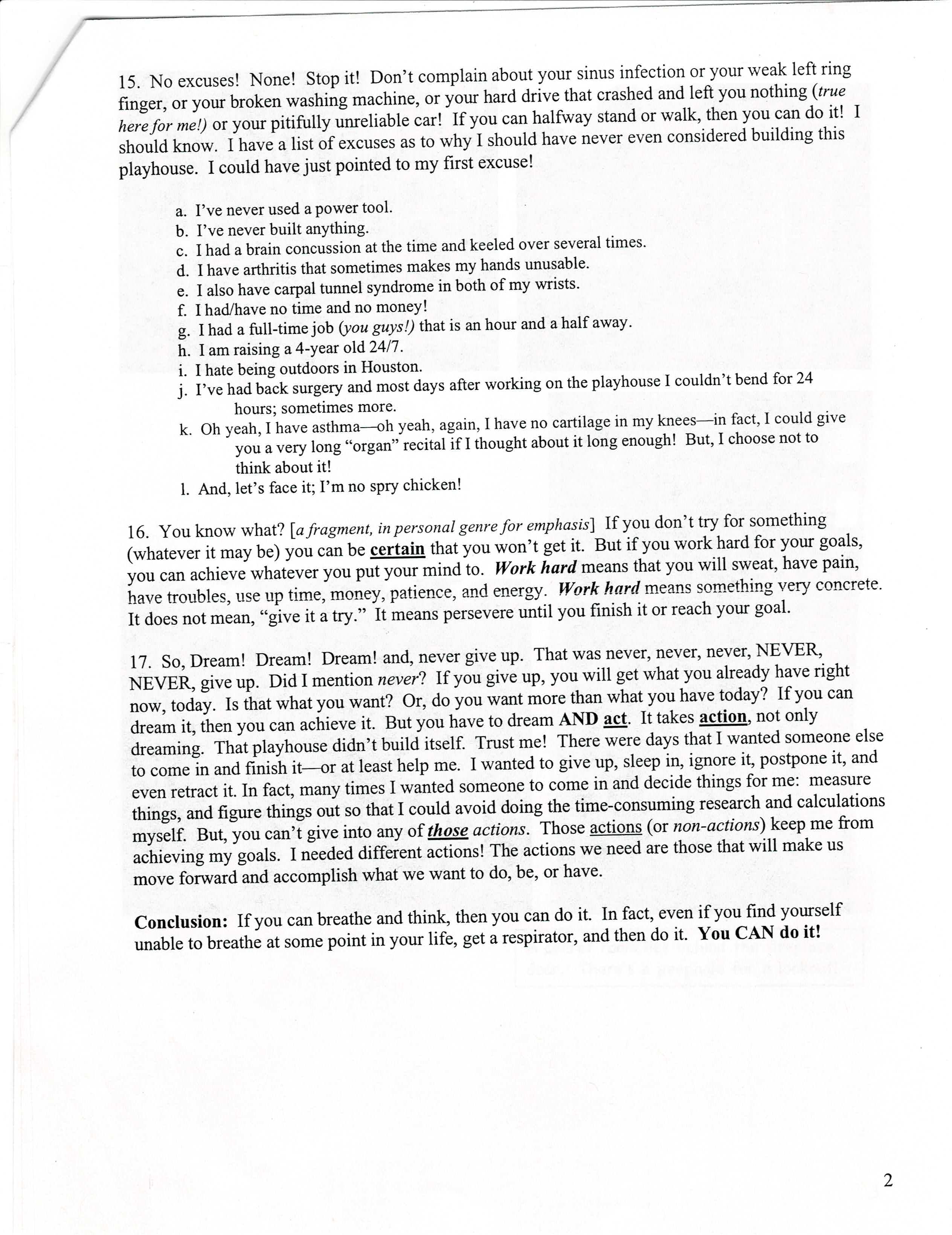 15. No excuses! None! Stop it! Don't complain about your sinus infection or your weak left ring finger, or your broken washing machine, or your hard drive that crashed and left you nothing (true here for me!) or your pitifully unreliable car! If you can halfway stand or walk, then you can do it! I should know. I have a list of excuses as to why I should have never even considered building this playhouse. I could have just pointed to my first excuse!| a. I've never used a power tool. | b. I've never built anything. | c. I had a brain concussion at the time and keeled over several times. | d. I have arthritis that sometimes makes my hands unusable. | e. I also have carpal tunnel syndrome in both of my wrists. | f. I had/have no time and no money! | g. I had a full-time job (you guys!) that is an hour and a half away. | h. I am raising a 4-year old 24/7.| i. I hate being outdoors in Houston. | j. I've had back surgery and most days after working on the playhouse I couldn't bend for 24 hours; sometimes more.| k. Oh yeah, I have asthma—oh yeah, again, I have no cartilage in my knees—in fact, I could give you a very long “organ” recital if I thought about it long enough! But, I choose not to think about it!| l. And, let's face it; I'm no spry chicken!| 16. You know what? [a fragment, in personal genre for emphasis] If you don't try for something (whatever it may be) you can be certain that you won't get it. But if you work hard for your goals, you can achieve whatever you put your mind to. Work hard means that you will sweat, have pain, have troubles, use up time, money, patience, and energy. Work hard means something very concrete. It does not mean, “give it a try.” It means persevere until you finish it or reach your goal. | 17. So, Dream! Dream! Dream! and, never give up. That was never, never, never, NEVER, NEVER, give up. Did I mention never? If you give up, you will get what you already have right now, today. Is that what you want? Or, do you want more than what you have today? If you can dream it, then you can achieve it. But you have to dream AND act. It takes action, not only dreaming. That playhouse didn't build itself. Trust me! There were days that I wanted someone else to come in and finish it—or at least help me. I wanted to give up, sleep in, ignore it, postpone it, and even retract it. In fact, many times I wanted someone to come in and decide things for me: measure things, and figure things out so that I could avoid doing the time-consuming research and calculations myself. But, you can't give into any of those actions. Those actions (or non-actions) keep me from achieving my goals. I needed different actions! The actions we need are those that will make us move forward and accomplish what we want to do, be, or have. | Conclusion: If you can breathe and think, then you can do it. In fact, even if you find yourself unable to breathe at some point in your life, get a respirator, and then do it. You CAN do it!