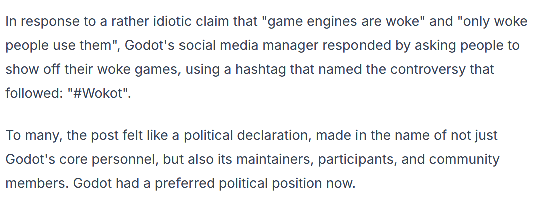 The explanation for Redot's forking. "In response to a rather idiotic claim that 'game engines are woke,' Godot's social media manager responded by asking people to show off their woke games [...] To many, this post felt like a political declaration..."