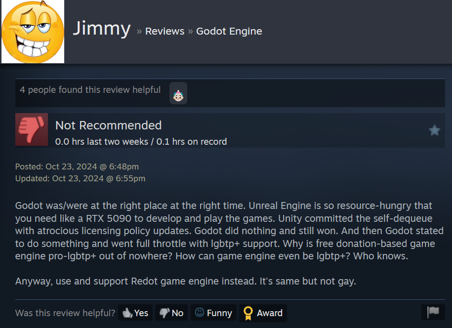 Steam review for Godot by a user named "Jimmy." Abridged: "Godot did nothing and still won. [...] And then Godot stated to do something and went full throttle with lgbtp+ support. [...] How can game engine even be lgbtp+? Who knows. Anyway, use and support Redot game engine instead. It's same but not gay." [sic]