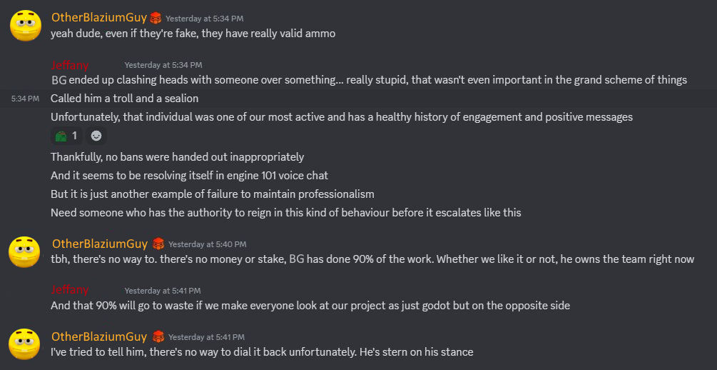 "Jeffany" and "OtherBlaziumGuy" talk about "Blazium Guy" in the Redot Discord: J: "Blazium Guy ended up clashing heads with someone over something... really stupid. [...] it is just another example of failure to maintain professionalism." OBG: "there's no money or stake, Blazium Guy has done 90% of the work [...] he owns the team right now." J: "And that 90% will go to waste if we make everyone look at our project as just godot but on the opposite side" OBG: "I've tried to tell him, there's no way to dial it back unfortunantly."