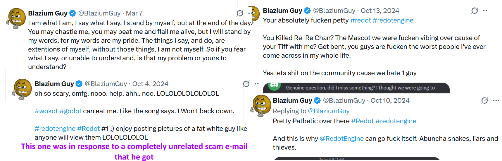 Collage of Blazium Guy's "less sufferable" tweets. "I am what I am, I say what I say, I stand by myself, [...], you may beat me and flail me alive, but I will stand by my words..." "Your absolutely fucken petty #redot [...] Get bent, you guys are fucken the worst people I've ever come across in my whole life." "Pretty Pathetic over there [...] And this is why @RedotEngine can go fuck itself." (In response to an unrelated scam e-mail): "oh so scarey, omfg. nooo. help. ahh... noo. LOLOLOLOLOLOLOL #wokot can eat me [...] #Redot #1 ;) enjoy posting pictures of a fat white guy..."