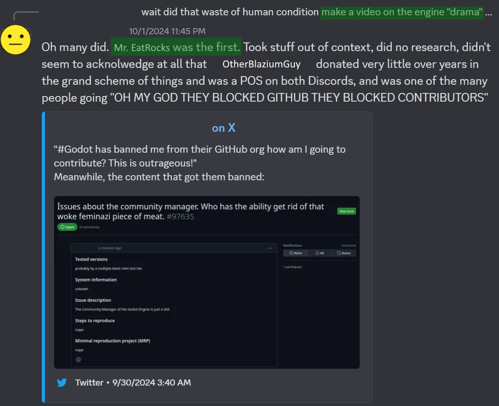 Post in the Godot Discord server. "wait did that waste of human condition make a video on the engine drama?" "Oh many did. Mr. EatRocks was the first. Took stuff out of context, did no research, didn't seem to acknowledge at all that OtherBlaziumGuy donated very little over the years [...] and was a POS on both Discords. The user includes a screenshot of a GitHub issue entitled "Issues about the community manager. Who has the ability get rid of that woke feminazi piece of meat."