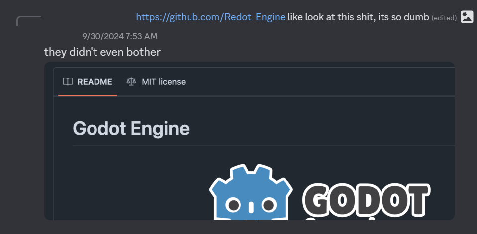 Discord screenshot from 9/30/24. A user links to the Redot Engine GitHub page. "like look at this shit, its so dumb." A different user replies to the original post with a screenshot of the Redot Engine page which has not yet had its title or logo changed, and still reads "Godot Engine." "they didn't even bother," says the user.