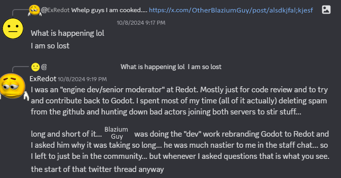 ExRedot further explains themselves: "I was an 'engine dev/senior moderator' at Redot. [...] I spent [all] of my time deleting spam from the github [...] long and short of it... Blazium Guy was [...] rebranding Godot to Redot and I asked him why it was taking so long... he was much nastier to me in the staff chat..."