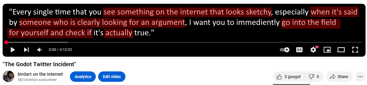 Quote from an apparent 4 hour long YouTube video entitled "The Godot Twitter Incident" by me, birdart on the internet. Bracketed words are highlighted in red: "Every single time that you [see something on the internet that looks sketchy], especially [when it's said] by [someone who is clearly looking for an argument], I want you to immediately [go into the field for your self and check if] it's [actually] true."