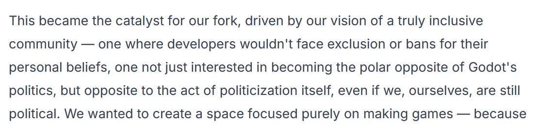 Excerpt from a blog post on the Redot website. "...This became the catalyst for our fork, driven by our vision of a truly inclusive community—one where developers wouldn't face exclusion or bans for their personal beliefs, one not just interested in becoming the polar opposite of Godot's politics, but opposite to the act of politicization itself..."
